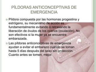 PÍLDORAS ANTICONCEPTIVAS DE EMERGENCIAPíldora compuesta por las hormonas progestina y estrógeno, su mecanismo de acción es fundamentalmente evitando o retrasando la liberación deóvulos de los ovarios (ovulación). No son efectivos si la mujer ya seencuentra embarazada.Las píldoras anticonceptivas de emergencia ayudan a evitar el embarazo cuando se toman hasta 5 días después del sexo sin protección. Cuanto antes se tomen, mejor.