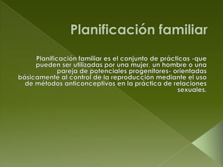 Planificación familiar Planificación familiar es el conjunto de prácticas -que pueden ser utilizadas por una mujer, un hombre o una pareja de potenciales progenitores- orientadas básicamente al control de la reproducción mediante el uso de métodos anticonceptivos en la práctica de relaciones sexuales. 