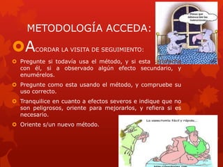 METODOLOGÍA ACCEDA:
ACORDAR LA VISITA DE SEGUIMIENTO:
 Pregunte si todavía usa el método, y si esta satisfecha
con él, si a observado algún efecto secundario, y
enumérelos.
 Pregunte como esta usando el método, y compruebe su
uso correcto.
 Tranquilice en cuanto a efectos severos e indique que no
son peligrosos, oriente para mejorarlos, y refiera si es
necesario.
 Oriente s/un nuevo método.
 