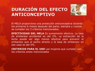 DURACIÓN DEL EFECTO
ANTICONCEPTIVO
El MELA proporciona una protección anticonceptiva durante
los primeros 6 meses después del parto, siempre y cuando
se cumplan los 3 criterios mencionados.
EFECTIVIDAD DEL MELA Es sumamente efectivo. La tasa
de embarazo accidental es del 2%. La extracción de la
leche puede ser algo menos efectiva para prevenir el
embarazo que el pecho directo y la tasa de embarazo en
ese caso es del 5%.
CRITERIOS PARA EL USO Las mujeres que cumplan con
los criterios antes mencionados
 