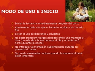 MODO DE USO E INICIO
 Iniciar la lactancia inmediatamente después del parto
 Amamantar cada vez que el lactante lo pide y sin horario
fijo
 Evitar el uso de biberones y chupetes
 No dejar transcurrir largos períodos entre una mamada y
otra (no más de 4 horas durante el día y no más de 6
horas durante la noche)
 No introducir alimentación suplementaria durante los
primeros 6 meses
 Se puede amamantar incluso cuando la madre o el bebé
estén enfermos
 