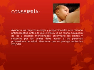 CONSEJERÍA:
Ayudar a las mujeres a elegir y proporcionarles otro método
anticonceptivo antes de que el MELA ya no reúna cualquiera
de los 3 criterios mencionados. Informarle los signos y
síntomas por los cuales debe acudir a las personas
proveedoras de salud. Mencionar que no protege contra las
ITS/VIH.
 