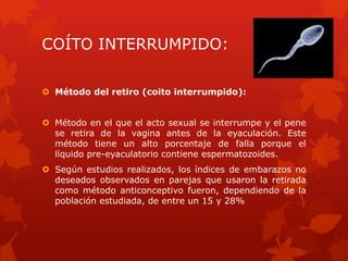 COÍTO INTERRUMPIDO:
 Método del retiro (coito interrumpido):
 Método en el que el acto sexual se interrumpe y el pene
se retira de la vagina antes de la eyaculación. Este
método tiene un alto porcentaje de falla porque el
líquido pre-eyaculatorio contiene espermatozoides.
 Según estudios realizados, los índices de embarazos no
deseados observados en parejas que usaron la retirada
como método anticonceptivo fueron, dependiendo de la
población estudiada, de entre un 15 y 28%
 