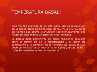 TEMPERATURA BASAL:
Este método depende de un solo signo, que es la elevación
de la temperatura corporal basal de 0.2 ºC a 0.5 ºC, cerca
del tiempo que ocurre la ovulación (aproximadamente a la
mitad del ciclo menstrual para muchas mujeres).
La pareja debe abstenerse de tener relaciones sexuales
entre el primer día de la menstruación y el tercer día
consecutivo a la elevación de la temperatura basal; la cual
debe ser tomada de la misma manera (Oral, rectal, axilar),
todas las mañanas antes de levantarse.
 
