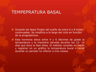 TEMPEPRATURA BASAL
 Durante las fases finales del sueño de entre 6 y 8 horas
continuadas. Se modifica a lo largo del ciclo en función
de la progesterona.
 Esta hormona eleva entre 4 y 6 décimas de grado la
temperatura y la mantiene elevada durante los 12- 14
días que dura la fase lútea. El método consiste en medir
y registrar en un gráfico la temperatura bucal o rectal
durante un periodo no inferior a tres meses.
 