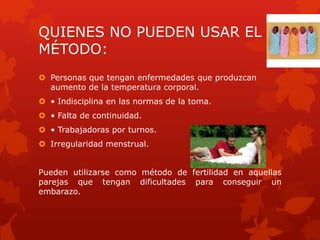 QUIENES NO PUEDEN USAR EL
MÉTODO:
 Personas que tengan enfermedades que produzcan
aumento de la temperatura corporal.
 • Indisciplina en las normas de la toma.
 • Falta de continuidad.
 • Trabajadoras por turnos.
 Irregularidad menstrual.
Pueden utilizarse como método de fertilidad en aquellas
parejas que tengan dificultades para conseguir un
embarazo.
 