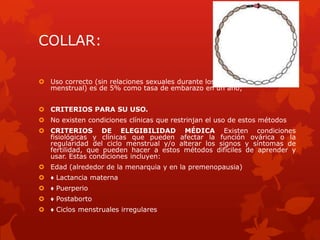 COLLAR:
 Uso correcto (sin relaciones sexuales durante los días 8 a 19 del ciclo
menstrual) es de 5% como tasa de embarazo en un año;
 CRITERIOS PARA SU USO.
 No existen condiciones clínicas que restrinjan el uso de estos métodos
 CRITERIOS DE ELEGIBILIDAD MÉDICA Existen condiciones
fisiológicas y clínicas que pueden afectar la función ovárica o la
regularidad del ciclo menstrual y/o alterar los signos y síntomas de
fertilidad, que pueden hacer a estos métodos difíciles de aprender y
usar. Estas condiciones incluyen:
 Edad (alrededor de la menarquia y en la premenopausia)
 ♦ Lactancia materna
 ♦ Puerperio
 ♦ Postaborto
 ♦ Ciclos menstruales irregulares
 