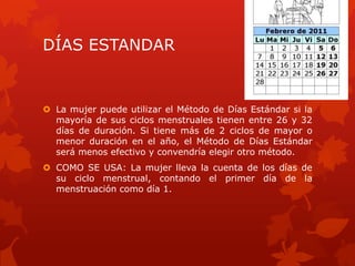 DÍAS ESTANDAR
 La mujer puede utilizar el Método de Días Estándar si la
mayoría de sus ciclos menstruales tienen entre 26 y 32
días de duración. Si tiene más de 2 ciclos de mayor o
menor duración en el año, el Método de Días Estándar
será menos efectivo y convendría elegir otro método.
 COMO SE USA: La mujer lleva la cuenta de los días de
su ciclo menstrual, contando el primer día de la
menstruación como día 1.
 