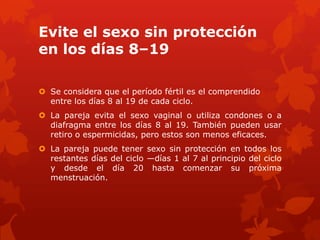 Evite el sexo sin protección
en los días 8–19
 Se considera que el período fértil es el comprendido
entre los días 8 al 19 de cada ciclo.
 La pareja evita el sexo vaginal o utiliza condones o a
diafragma entre los días 8 al 19. También pueden usar
retiro o espermicidas, pero estos son menos eficaces.
 La pareja puede tener sexo sin protección en todos los
restantes días del ciclo —días 1 al 7 al principio del ciclo
y desde el día 20 hasta comenzar su próxima
menstruación.
 
