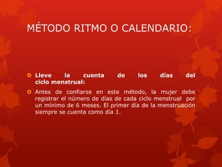 MÉTODO RITMO O CALENDARIO:
 Lleve la cuenta de los días del
ciclo menstrual:
 Antes de confiarse en este método, la mujer debe
registrar el número de días de cada ciclo menstrual por
un mínimo de 6 meses. El primer día de la menstruación
siempre se cuenta como día 1.
 