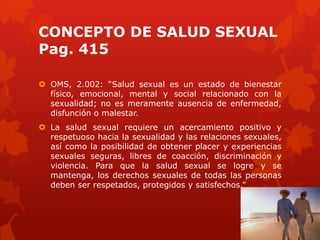 CONCEPTO DE SALUD SEXUAL
Pag. 415
 OMS, 2.002: ―Salud sexual es un estado de bienestar
físico, emocional, mental y social relacionado con la
sexualidad; no es meramente ausencia de enfermedad,
disfunción o malestar.
 La salud sexual requiere un acercamiento positivo y
respetuoso hacia la sexualidad y las relaciones sexuales,
así como la posibilidad de obtener placer y experiencias
sexuales seguras, libres de coacción, discriminación y
violencia. Para que la salud sexual se logre y se
mantenga, los derechos sexuales de todas las personas
deben ser respetados, protegidos y satisfechos.‖
 