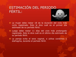 ESTIMACIÓN DEL PERIODO
FÉRTIL:
 La mujer debe restar 18 de la duración del ciclo más
corto registrado. Esto le dice cuál es el primer día
estimado de su período fértil.
 Luego debe restar 11 días del ciclo más prolongado
registrado. Esto le dice cuál es el último día estimado de
su período fértil.
 La pareja evita el sexo vaginal, o utiliza condones o
diafragma, durante el período fértil.
 
