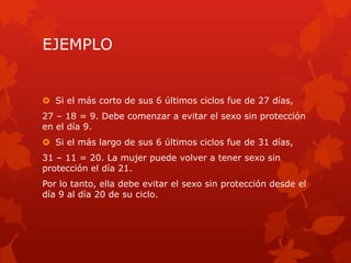 EJEMPLO
 Si el más corto de sus 6 últimos ciclos fue de 27 días,
27 – 18 = 9. Debe comenzar a evitar el sexo sin protección
en el día 9.
 Si el más largo de sus 6 últimos ciclos fue de 31 días,
31 – 11 = 20. La mujer puede volver a tener sexo sin
protección el día 21.
Por lo tanto, ella debe evitar el sexo sin protección desde el
día 9 al día 20 de su ciclo.
 