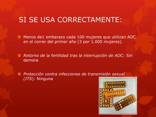 SI SE USA CORRECTAMENTE:
 Menos de1 embarazo cada 100 mujeres que utilizan AOC
en el correr del primer año (3 por 1.000 mujeres).
 Retorno de la fertilidad tras la interrupción de AOC: Sin
demora
 Protección contra infecciones de transmisión sexual
(ITS): Ninguna
 