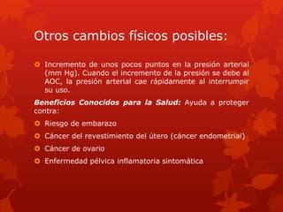 Otros cambios físicos posibles:
 Incremento de unos pocos puntos en la presión arterial
(mm Hg). Cuando el incremento de la presión se debe al
AOC, la presión arterial cae rápidamente al interrumpir
su uso.
Beneficios Conocidos para la Salud: Ayuda a proteger
contra:
 Riesgo de embarazo
 Cáncer del revestimiento del útero (cáncer endometrial)
 Cáncer de ovario
 Enfermedad pélvica inflamatoria sintomática
 
