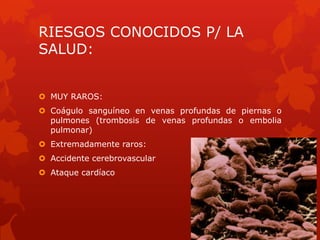 RIESGOS CONOCIDOS P/ LA
SALUD:
 MUY RAROS:
 Coágulo sanguíneo en venas profundas de piernas o
pulmones (trombosis de venas profundas o embolia
pulmonar)
 Extremadamente raros:
 Accidente cerebrovascular
 Ataque cardíaco
 
