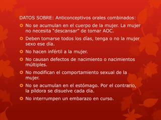 DATOS SOBRE: Anticonceptivos orales combinados:
 No se acumulan en el cuerpo de la mujer. La mujer
no necesita ―descansar‖ de tomar AOC.
 Deben tomarse todos los días, tenga o no la mujer
sexo ese día.
 No hacen infértil a la mujer.
 No causan defectos de nacimiento o nacimientos
múltiples.
 No modifican el comportamiento sexual de la
mujer.
 No se acumulan en el estómago. Por el contrario,
la píldora se disuelve cada día.
 No interrumpen un embarazo en curso.
 