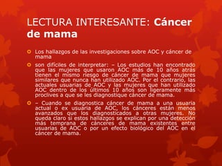 LECTURA INTERESANTE: Cáncer
de mama
 Los hallazgos de las investigaciones sobre AOC y cáncer de
mama
 son difíciles de interpretar: – Los estudios han encontrado
que las mujeres que usaron AOC más de 10 años atrás
tienen el mismo riesgo de cáncer de mama que mujeres
similares que nunca han utilizado AOC. Por el contrario, las
actuales usuarias de AOC y las mujeres que han utilizado
AOC dentro de los últimos 10 años son ligeramente más
proclives a que se les diagnostique cáncer de mama.
 – Cuando se diagnostica cáncer de mama a una usuaria
actual o ex usuaria de AOC, los cánceres están menos
avanzados que los diagnosticados a otras mujeres. No
queda claro si estos hallazgos se explican por una detección
más temprana de cánceres de mama existentes entre
usuarias de AOC o por un efecto biológico del AOC en el
cáncer de mama.
 