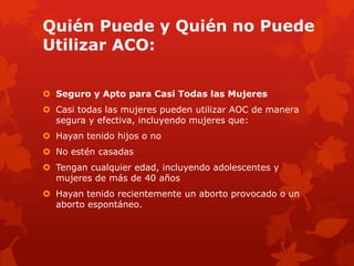 Quién Puede y Quién no Puede
Utilizar ACO:
 Seguro y Apto para Casi Todas las Mujeres
 Casi todas las mujeres pueden utilizar AOC de manera
segura y efectiva, incluyendo mujeres que:
 Hayan tenido hijos o no
 No estén casadas
 Tengan cualquier edad, incluyendo adolescentes y
mujeres de más de 40 años
 Hayan tenido recientemente un aborto provocado o un
aborto espontáneo.
 