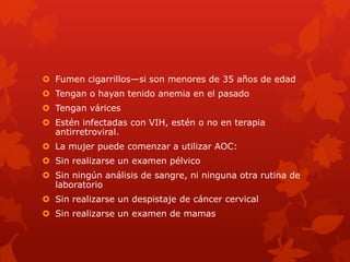  Fumen cigarrillos—si son menores de 35 años de edad
 Tengan o hayan tenido anemia en el pasado
 Tengan várices
 Estén infectadas con VIH, estén o no en terapia
antirretroviral.
 La mujer puede comenzar a utilizar AOC:
 Sin realizarse un examen pélvico
 Sin ningún análisis de sangre, ni ninguna otra rutina de
laboratorio
 Sin realizarse un despistaje de cáncer cervical
 Sin realizarse un examen de mamas
 