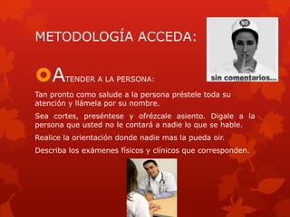 METODOLOGÍA ACCEDA:
ATENDER A LA PERSONA:
Tan pronto como salude a la persona préstele toda su
atención y llámela por su nombre.
Sea cortes, preséntese y ofrézcale asiento. Digale a la
persona que usted no le contará a nadie lo que se hable.
Realice la orientación donde nadie mas la pueda oir.
Describa los exámenes físicos y clínicos que corresponden.
 