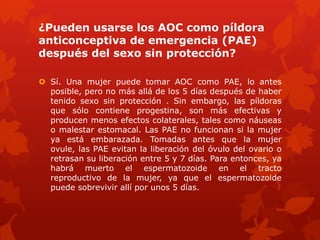 ¿Pueden usarse los AOC como píldora
anticonceptiva de emergencia (PAE)
después del sexo sin protección?
 Sí. Una mujer puede tomar AOC como PAE, lo antes
posible, pero no más allá de los 5 días después de haber
tenido sexo sin protección . Sin embargo, las píldoras
que sólo contiene progestina, son más efectivas y
producen menos efectos colaterales, tales como náuseas
o malestar estomacal. Las PAE no funcionan si la mujer
ya está embarazada. Tomadas antes que la mujer
ovule, las PAE evitan la liberación del óvulo del ovario o
retrasan su liberación entre 5 y 7 días. Para entonces, ya
habrá muerto el espermatozoide en el tracto
reproductivo de la mujer, ya que el espermatozoide
puede sobrevivir allí por unos 5 días.
 