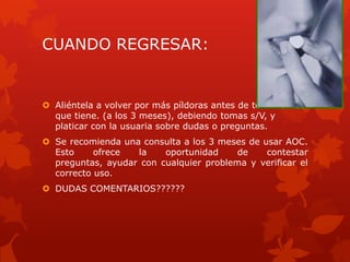 CUANDO REGRESAR:
 Aliéntela a volver por más píldoras antes de terminar las
que tiene. (a los 3 meses), debiendo tomas s/V, y
platicar con la usuaria sobre dudas o preguntas.
 Se recomienda una consulta a los 3 meses de usar AOC.
Esto ofrece la oportunidad de contestar
preguntas, ayudar con cualquier problema y verificar el
correcto uso.
 DUDAS COMENTARIOS??????
 