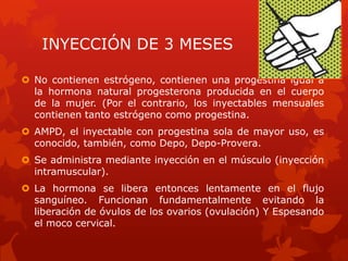 INYECCIÓN DE 3 MESES
 No contienen estrógeno, contienen una progestina igual a
la hormona natural progesterona producida en el cuerpo
de la mujer. (Por el contrario, los inyectables mensuales
contienen tanto estrógeno como progestina.
 AMPD, el inyectable con progestina sola de mayor uso, es
conocido, también, como Depo, Depo-Provera.
 Se administra mediante inyección en el músculo (inyección
intramuscular).
 La hormona se libera entonces lentamente en el flujo
sanguíneo. Funcionan fundamentalmente evitando la
liberación de óvulos de los ovarios (ovulación) Y Espesando
el moco cervical.
 
