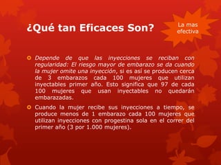 ¿Qué tan Eficaces Son?
 Depende de que las inyecciones se reciban con
regularidad: El riesgo mayor de embarazo se da cuando
la mujer omite una inyección, si es así se producen cerca
de 3 embarazos cada 100 mujeres que utilizan
inyectables primer año. Esto significa que 97 de cada
100 mujeres que usan inyectables no quedarán
embarazadas.
 Cuando la mujer recibe sus inyecciones a tiempo, se
produce menos de 1 embarazo cada 100 mujeres que
utilizan inyecciones con progestina sola en el correr del
primer año (3 por 1.000 mujeres).
La mas
efectiva
 