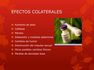 EFECTOS COLATERALES
 Aumento de peso
 Cefaleas
 Mareos
 Distensión y molestia abdominal
 Cambios de humor
 Disminución del impulso sexual
 Otros posibles cambios físicos:
 Pérdida de densidad ósea
 