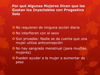 Por qué Algunas Mujeres Dicen que les
Gustan los Inyectables con Progestina
Sola
 No requieren de ninguna acción diaria
 No interfieren con el sexo
 Son privadas: Nadie se da cuenta que una
mujer utiliza anticoncepción
 No hay sangrado menstrual (para muchas
mujeres)
 Pueden ayudar a la mujer a aumentar de
peso
 