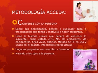 METODOLOGÍA ACCEDA:
CONVERSE CON LA PERSONA
 Sobre sus necesidades, deseos o cualquier duda o
preocupación que tenga y motívela a hacer preguntas.
 Llene la historia clínica que deberá de contener lo
siguiente: edad, estado civil, No. De embarazos, de
nacimientos, hijos vivos, abortos. Método de PF en uso y
usado en el pasado, infecciones reproductivas
 Haga las preguntas con sencillez y brevedad
 Mirando a los ojos a la persona.
 