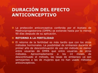 DURACIÓN DEL EFECTO
ANTICONCEPTIVO
 La protección anticonceptiva conferida por el Acetato de
Medroxiprogesterona (DMPA) se extiende hasta por lo menos
90 días después de su aplicación.
 RETORNO A LA FERTILIDAD
 El retorno de la fertilidad es más tardío que con los otros
métodos hormonales. La posibilidad de embarazo durante el
primer año de descontinuación de uso del método es menor
entre usuarias de DMPA que entre usuarias de otros
métodos. Aproximadamente a los 14 meses de
descontinuado el método, las tasas de embarazo ya son
semejantes a las de mujeres que no han usado métodos
anticonceptivos.
 