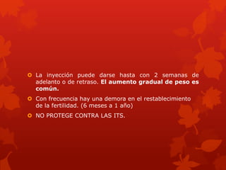  La inyección puede darse hasta con 2 semanas de
adelanto o de retraso. El aumento gradual de peso es
común.
 Con frecuencia hay una demora en el restablecimiento
de la fertilidad. (6 meses a 1 año)
 NO PROTEGE CONTRA LAS ITS.
 