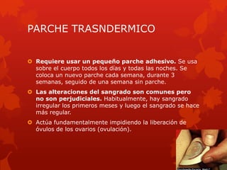 PARCHE TRASNDERMICO
 Requiere usar un pequeño parche adhesivo. Se usa
sobre el cuerpo todos los días y todas las noches. Se
coloca un nuevo parche cada semana, durante 3
semanas, seguido de una semana sin parche.
 Las alteraciones del sangrado son comunes pero
no son perjudiciales. Habitualmente, hay sangrado
irregular los primeros meses y luego el sangrado se hace
más regular.
 Actúa fundamentalmente impidiendo la liberación de
óvulos de los ovarios (ovulación).
 