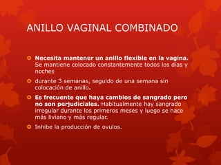ANILLO VAGINAL COMBINADO
 Necesita mantener un anillo flexible en la vagina.
Se mantiene colocado constantemente todos los días y
noches
 durante 3 semanas, seguido de una semana sin
colocación de anillo.
 Es frecuente que haya cambios de sangrado pero
no son perjudiciales. Habitualmente hay sangrado
irregular durante los primeros meses y luego se hace
más liviano y más regular.
 Inhibe la producción de ovulos.
 