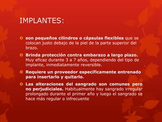 IMPLANTES:
 son pequeños cilindros o cápsulas flexibles que se
colocan justo debajo de la piel de la parte superior del
brazo.
 Brinda protección contra embarazo a largo plazo.
Muy eficaz durante 3 a 7 años, dependiendo del tipo de
implante, inmediatamente reversible.
 Requiere un proveedor específicamente entrenado
para insertarlo y quitarlo.
 Las alteraciones del sangrado son comunes pero
no perjudiciales. Habitualmente hay sangrado irregular
prolongado durante el primer año y luego el sangrado se
hace más regular o infrecuente
 
