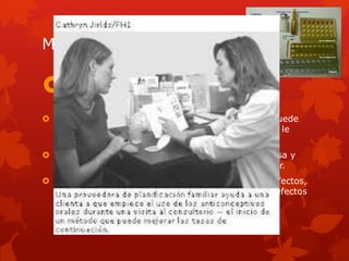 METODOLOGÍA ACCEDA:
COMUNICAR A LA PERSONA CUALES SON LOS
MÉTODOS ANTICONCEPTIVOS:
 Sobre los métodos disponibles, diciéndole donde puede
obtenerlos, y preguntándole cual es el método que le
interesa.
 Pregúntele que sabe sobre el método que le interesa y
corrija con amabilidad los errores que pudiera tener.
 Descripción breve de c/método, hable sobre: efectos,
ventajas y beneficios, inconvenientes y posibles efectos
secundarios.
 