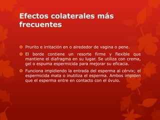 Efectos colaterales más
frecuentes
 Prurito e irritación en o alrededor de vagina o pene.
 El borde contiene un resorte firme y flexible que
mantiene el diafragma en su lugar. Se utiliza con crema,
gel o espuma espermicida para mejorar su eficacia.
 Funciona impidiendo la entrada del esperma al cérvix; el
espermicida mata o inutiliza el esperma. Ambos impiden
que el esperma entre en contacto con el óvulo.
 