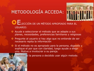 METODOLOGÍA ACCEDA:
ELECCIÓN DE UN MÉTODO APROPIADO PARA EL
USUARIO:
 Ayude a seleccionar el método que se adapte a sus
planes, necesidades, preferencias familiares y religiosas
 Pregunte al usuario si hay algo que no entiende de ser
necesario repita la información
 Si el método no es apropiado para la persona, digaselo y
explique el por que con claridad, luego ayude a elegir
uno. Motive a involucrar a su pareja.
 Confirme si la persona a decidido usar algún metodo.
 