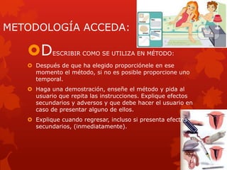 METODOLOGÍA ACCEDA:
DESCRIBIR COMO SE UTILIZA EN MÉTODO:
 Después de que ha elegido proporciónele en ese
momento el método, si no es posible proporcione uno
temporal.
 Haga una demostración, enseñe el método y pida al
usuario que repita las instrucciones. Explique efectos
secundarios y adversos y que debe hacer el usuario en
caso de presentar alguno de ellos.
 Explique cuando regresar, incluso si presenta efectos
secundarios, (inmediatamente).
 