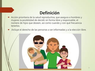 Definición
 Acción prioritaria de la salud reproductiva, que asegura a hombres y
mujeres la posibilidad de decidir en forma libre y responsable, el
número de hijos que deseen, así como cuando y con qué frecuencia
tenerlos.
 .Incluye el derecho de las personas a ser informadas y a la elección libre.
3
 