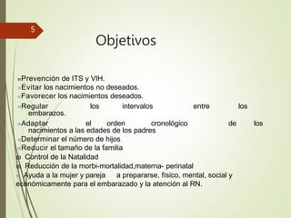 Objetivos
5
Prevención de ITS y VIH.
Evitar los nacimientos no deseados.
Favorecer los nacimientos deseados.
Regular los intervalos entre los
embarazos.
Adaptar el orden cronológico de los
nacimientos a las edades de los padres
Determinar el número de hijos
Reducir el tamaño de la familia
 Control de la Natalidad
 Reducción de la morbi-mortalidad,materna- perinatal
 Ayuda a la mujer y pareja a prepararse, físico, mental, social y
económicamente para el embarazado y la atención al RN.
 