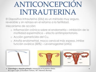 ANTICONCEPCIÓN 
INTRAUTERINA 
El Dispositivo Intrauterino (DIU) es un método muy seguro, 
reversible y sin retraso en el retorno a la fertilidad. 
Mecanismo de acción: 
o Inflamación crónica sobre el endometrio – inhibición de la 
motilidad espermática – efecto antiimplantatorio. 
o Acción gameticida del Cu. 
o Atrofia endometrial, moco cervical más espeso, inhibe 
función ovárica (30%) – Levornogestrel (LNG) 
Ginecología y atención primaria: orientación en la práctica clínica. 
M. Lopez Lopez, JJ Escribano Tortora, M.T. Martinez Bermejo 
 