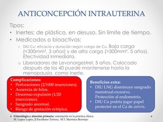 ANTICONCEPCIÓN INTRAUTERINA 
Tipos: 
• Inertes: de plástico, en desuso. Sin límite de tiempo. 
• Medicados o bioactivos: 
o DIU Cu: eficacia y duración según carga de Cu. Baja carga 
(<300mm², 3 años) y de alta carga (>300mm², 5 años). 
Efectividad inmediata. 
o Liberadores de Levonorgestrel. 5 años. Colocado 
después de los 40 puede mantenerse hasta la 
menopausia, como inerte. 
Complicaciones: 
• Perforaciones (2/1000 inserciones). 
• Ausencia de hilos. 
• Descenso expulsión (1/20 
inserciones). 
• Sangrado anormal. 
• Riesgo de gestación ectópica. 
Beneficios extra: 
• DIU LNG disminuye sangrado 
menstrual excesivo. 
Protección al endometrio. 
• DIU Cu podría jugar papel 
protector en el Ca de cervix. 
Ginecología y atención primaria: orientación en la práctica clínica. 
M. Lopez Lopez, JJ Escribano Tortora, M.T. Martinez Bermejo 
 