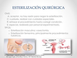 ESTERILIZACIÓN QUIRÚRGICA 
OMS: 
A: aceptar, no hay razón para negar la esterilización. 
C: cuidado, realizar con cuidados especiales. 
R: retrasar el procedimiento hasta corregir condición. 
E: especial, realizado por personal experimentado. 
TIPOS: 
o Esterilización masculina: vasectomía. 
o Esterilización femenina, principalmente procedimientos 
tubáricos. 
Ginecología y atención primaria: orientación en la práctica clínica. 
M. Lopez Lopez, JJ Escribano Tortora, M.T. Martinez Bermejo 
 