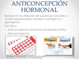 ANTICONCEPCIÓN 
HORMONAL 
Basada en la utilización de sustancias naturales y 
sintéticas(esteroides), similares a estrógenos y 
gestágenos. 
Dos tipos: 
• Anticoncepción hormonal combinada (AHC). 
• Sólo gestágenos. 
Ginecología y atención primaria: orientación en la práctica clínica. 
M. Lopez Lopez, JJ Escribano Tortora, M.T. Martinez Bermejo 
 