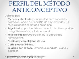 PERFIL DEL MÉTODO 
ANTICONCEPTIVO 
Definido por: 
• Eficacia y efectividad: capacidad para impedir la 
gestación. Índice de Pearl (No de embarazadas/100 
mujeres usando el método en un año). 
• Seguridad: capacidad de un método de alterar positiva 
o negativamente la salud del usuario. 
• Reversibilidad: recuperación de la capacidad 
reproductiva. 
• Facilidad y complejidad de uso. 
• Coste y accesibilidad. 
• Relación con el coito: inmediata, mediata, lejana y 
posterior. 
Ginecología y atención primaria: orientación en la práctica clínica. 
M. Lopez Lopez, JJ Escribano Tortora, M.T. Martinez Bermejo 
 