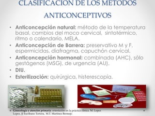 CLASIFICACIÓN DE LOS METODOS 
ANTICONCEPTIVOS 
• Anticoncepción natural: método de la temperatura 
basal, cambios del moco cervical, sintotérmico, 
ritmo o calendario, MELA. 
• Anticoncepción de Barrera: preservativo M y F, 
espermicidas, diafragma, capuchón cervical. 
• Anticoncepción hormonal: combinada (AHC), sólo 
gestágenos (MSG), de urgencia (AU). 
• DIU. 
• Esterilización: quirúrgica, histerescopía. 
Ginecología y atención primaria: orientación en la práctica clínica. M. Lopez 
Lopez, JJ Escribano Tortora, M.T. Martinez Bermejo 
 