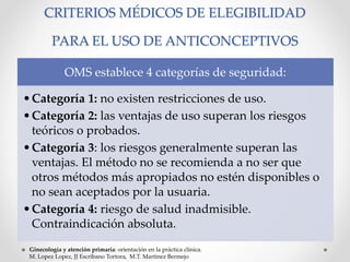 CRITERIOS MÉDICOS DE ELEGIBILIDAD 
PARA EL USO DE ANTICONCEPTIVOS 
OMS establece 4 categorías de seguridad: 
•Categoría 1: no existen restricciones de uso. 
•Categoría 2: las ventajas de uso superan los riesgos 
teóricos o probados. 
•Categoría 3: los riesgos generalmente superan las 
ventajas. El método no se recomienda a no ser que 
otros métodos más apropiados no estén disponibles o 
no sean aceptados por la usuaria. 
•Categoría 4: riesgo de salud inadmisible. 
Contraindicación absoluta. 
Ginecología y atención primaria: orientación en la práctica clínica. 
M. Lopez Lopez, JJ Escribano Tortora, M.T. Martinez Bermejo 
 
